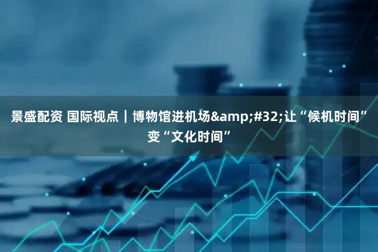 景盛配资 国际视点｜博物馆进机场 让“候机时间”变“文化时间”