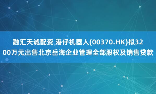 融汇天诚配资 港仔机器人(00370.HK)拟3200万元出售北京岳海企业管理全部股权及销售贷款