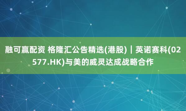 融可赢配资 格隆汇公告精选(港股)︱英诺赛科(02577.HK)与美的威灵达成战略合作