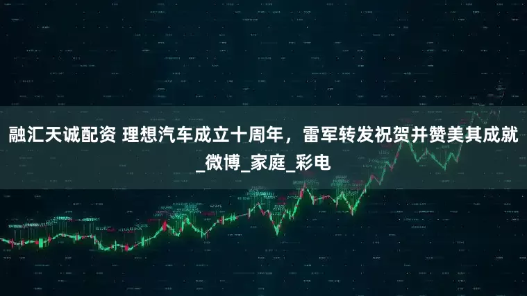融汇天诚配资 理想汽车成立十周年，雷军转发祝贺并赞美其成就_微博_家庭_彩电
