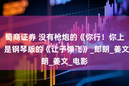 蜀商证券 没有枪炮的《你行！你上！》，是钢琴版的《让子弹飞》_郎朗_姜文_电影