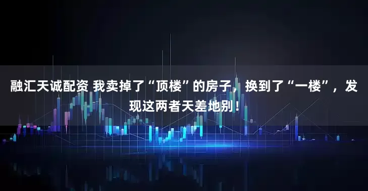 融汇天诚配资 我卖掉了“顶楼”的房子，换到了“一楼”，发现这两者天差地别！