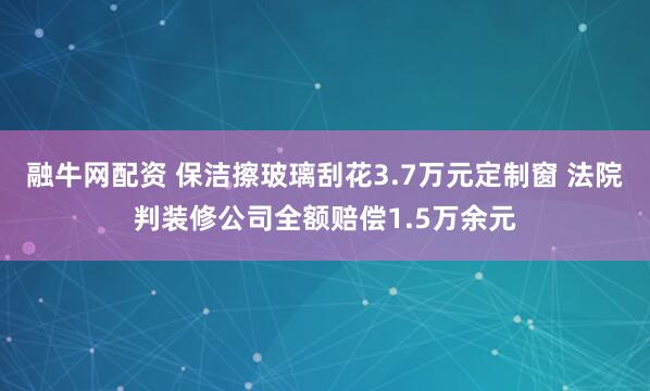融牛网配资 保洁擦玻璃刮花3.7万元定制窗 法院判装修公司全额赔偿1.5万余元