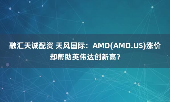 融汇天诚配资 天风国际：AMD(AMD.US)涨价却帮助英伟达创新高？