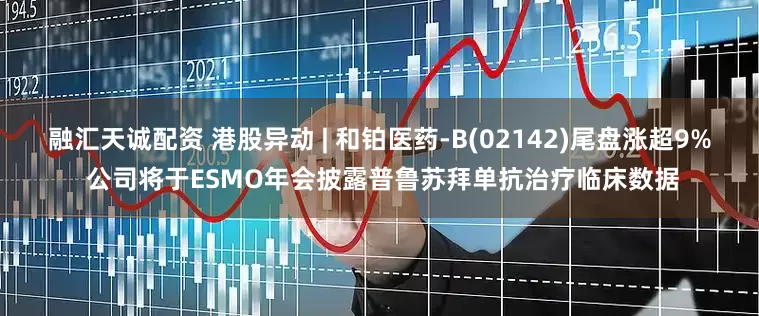 融汇天诚配资 港股异动 | 和铂医药-B(02142)尾盘涨超9% 公司将于ESMO年会披露普鲁苏拜单抗治疗临床数据