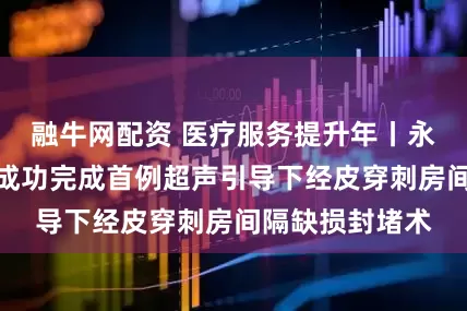 融牛网配资 医疗服务提升年丨永州市中心医院成功完成首例超声引导下经皮穿刺房间隔缺损封堵术
