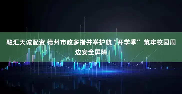 融汇天诚配资 德州市政多措并举护航“开学季” 筑牢校园周边安全屏障