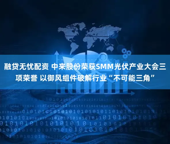 融贷无忧配资 中来股份荣获SMM光伏产业大会三项荣誉 以御风组件破解行业“不可能三角”