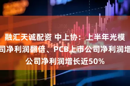 融汇天诚配资 中上协：上半年光模块上市公司净利润翻倍、PCB上市公司净利润增长近50%