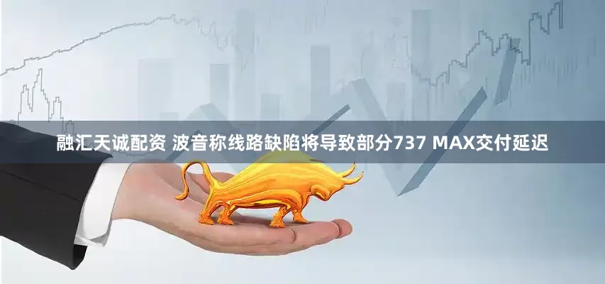 融汇天诚配资 波音称线路缺陷将导致部分737 MAX交付延迟